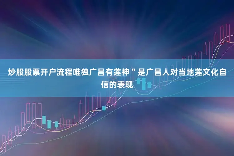炒股股票开户流程唯独广昌有莲神＂是广昌人对当地莲文化自信的表现
