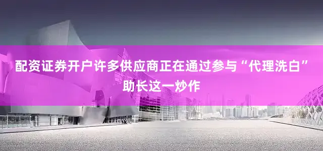 配资证券开户许多供应商正在通过参与“代理洗白”助长这一炒作