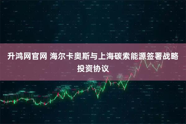 升鸿网官网 海尔卡奥斯与上海碳索能源签署战略投资协议