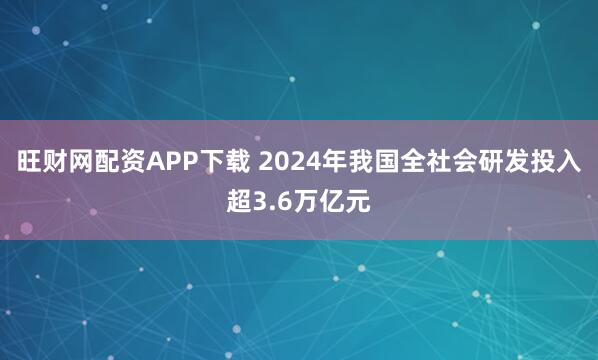 旺财网配资APP下载 2024年我国全社会研发投入超3.6万亿元