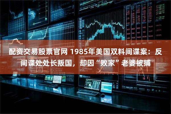 配资交易股票官网 1985年美国双料间谍案：反间谍处处长叛国，却因“败家”老婆被捕