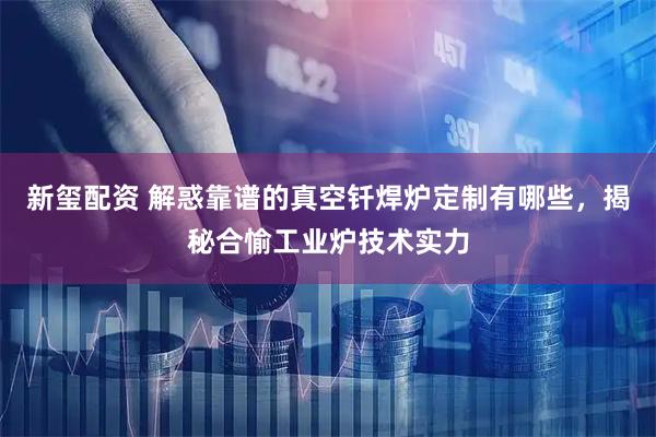 新玺配资 解惑靠谱的真空钎焊炉定制有哪些,揭秘合愉工业炉技术实力