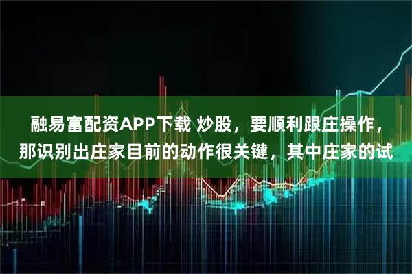 融易富配资APP下载 炒股，要顺利跟庄操作，那识别出庄家目前的动作很关键，其中庄家的试