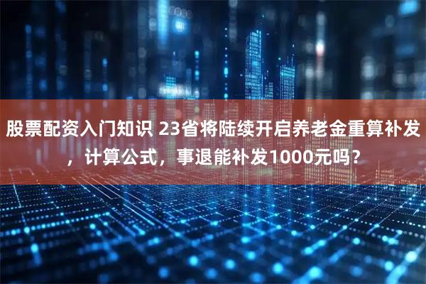 股票配资入门知识 23省将陆续开启养老金重算补发，计算公式，事退能补发1000元吗？