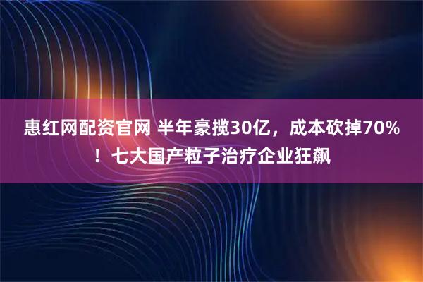 惠红网配资官网 半年豪揽30亿，成本砍掉70%！七大国产粒子治疗企业狂飙