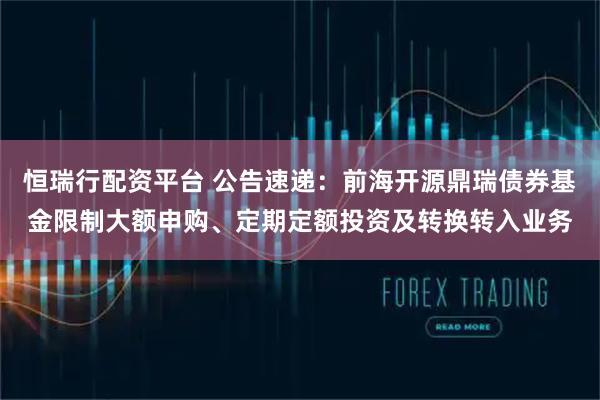 恒瑞行配资平台 公告速递：前海开源鼎瑞债券基金限制大额申购、定期定额投资及转换转入业务