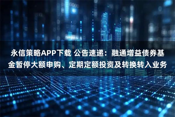 永信策略APP下载 公告速递：融通增益债券基金暂停大额申购、定期定额投资及转换转入业务