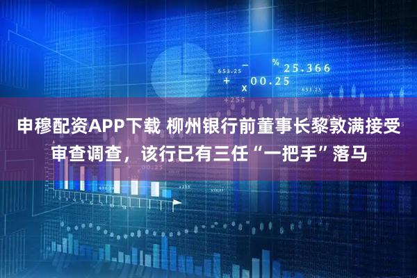 申穆配资APP下载 柳州银行前董事长黎敦满接受审查调查，该行已有三任“一把手”落马
