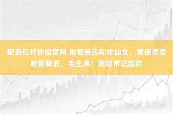 配资杠杆炒股官网 她被鲁迅称作仙女,曾被婆婆咬断脚筋,毛主席:我经常记起你