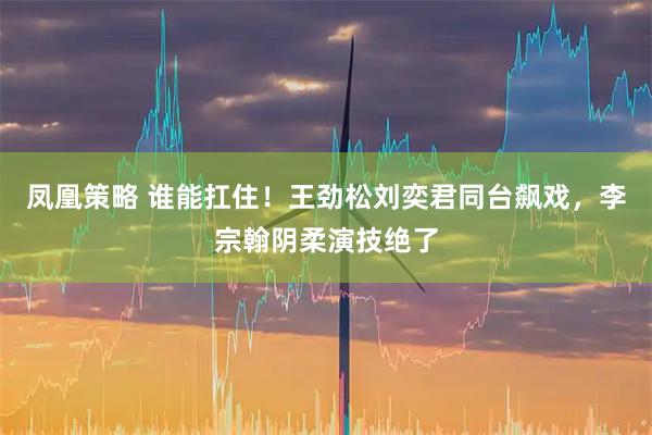 凤凰策略 谁能扛住！王劲松刘奕君同台飙戏，李宗翰阴柔演技绝了