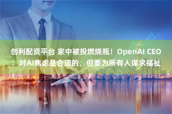 创利配资平台 家中被投燃烧瓶！OpenAI CEO：对AI焦虑是合理的，但要为所有人谋求福祉
