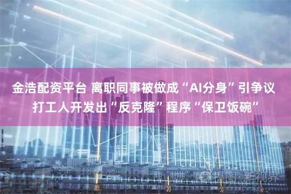 金浩配资平台 离职同事被做成“AI分身”引争议 打工人开发出“反克隆”程序“保卫饭碗”