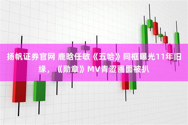 扬帆证券官网 鹿晗任敏《五哈》同框曝光11年旧缘，《勋章》MV青涩画面被扒