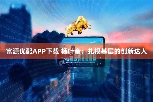 富源优配APP下载 杨叶奎：扎根基层的创新达人