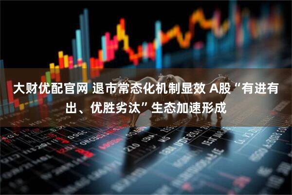 大财优配官网 退市常态化机制显效 A股“有进有出、优胜劣汰”生态加速形成