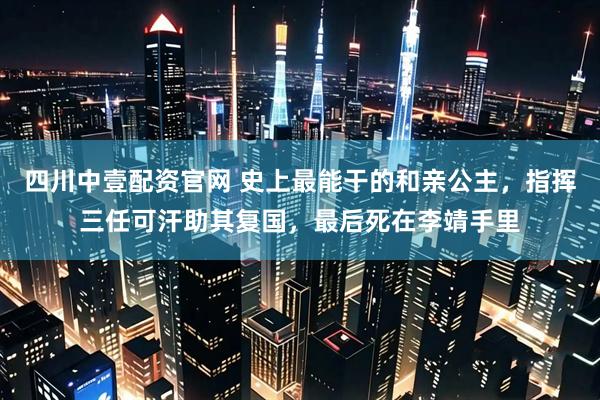 四川中壹配资官网 史上最能干的和亲公主，指挥三任可汗助其复国，最后死在李靖手里