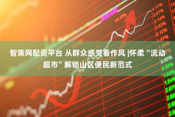 智策网配资平台 从群众感受看作风 |怀柔“流动超市”解锁山区便民新范式