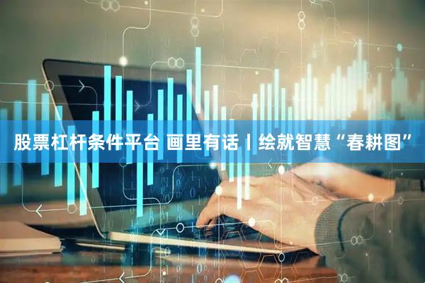 股票杠杆条件平台 画里有话丨绘就智慧“春耕图”