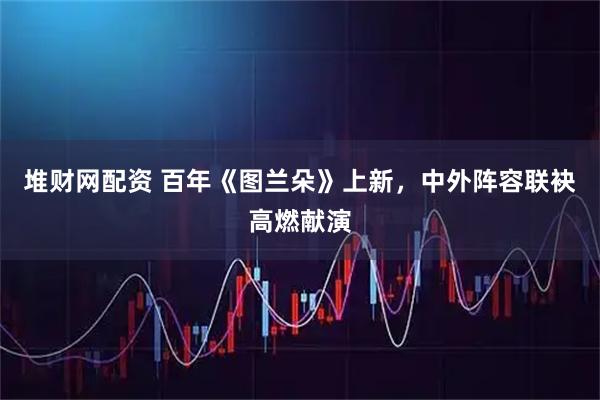 堆财网配资 百年《图兰朵》上新，中外阵容联袂高燃献演