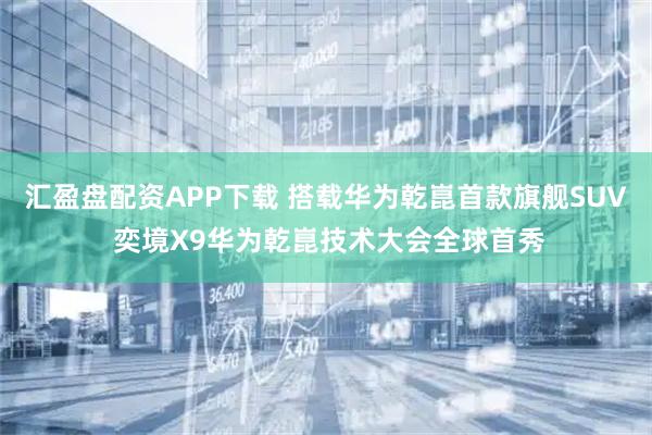 汇盈盘配资APP下载 搭载华为乾崑首款旗舰SUV 奕境X9华为乾崑技术大会全球首秀