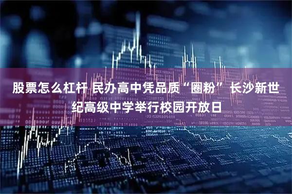 股票怎么杠杆 民办高中凭品质“圈粉” 长沙新世纪高级中学举行校园开放日