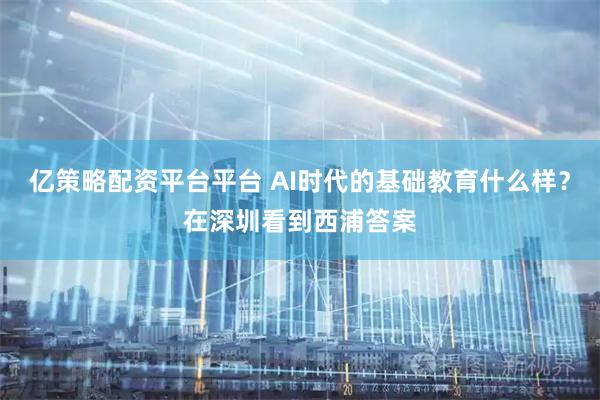 亿策略配资平台平台 AI时代的基础教育什么样？在深圳看到西浦答案