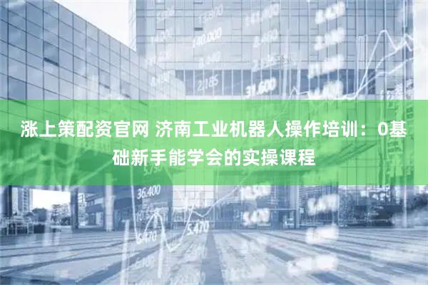 涨上策配资官网 济南工业机器人操作培训：0基础新手能学会的实操课程