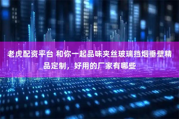 老虎配资平台 和你一起品味夹丝玻璃挡烟垂壁精品定制，好用的厂家有哪些