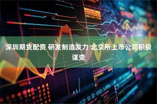 深圳期货配资 研发制造发力 北交所上市公司积极谋变