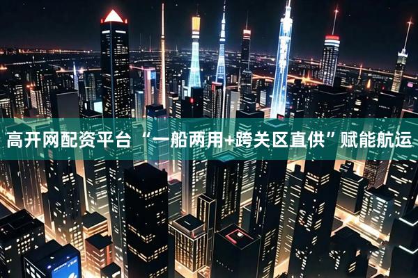 高开网配资平台 “一船两用+跨关区直供”赋能航运